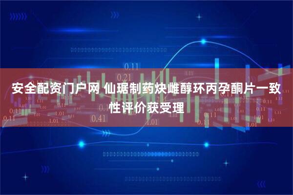 安全配资门户网 仙琚制药炔雌醇环丙孕酮片一致性评价获受理