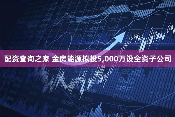 配资查询之家 金房能源拟投5,000万设全资子公司