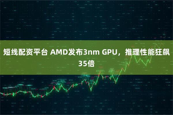 短线配资平台 AMD发布3nm GPU，推理性能狂飙35倍