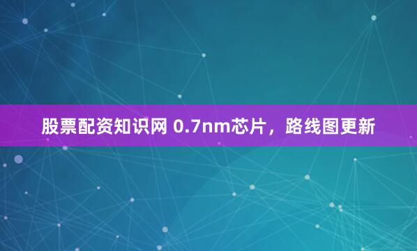 股票配资知识网 0.7nm芯片，路线图更新