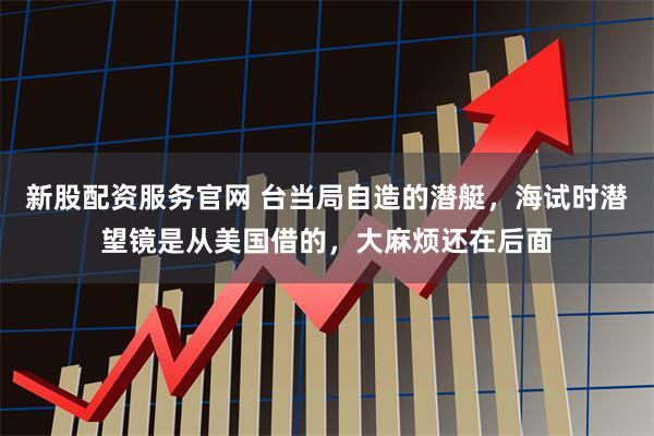新股配资服务官网 台当局自造的潜艇，海试时潜望镜是从美国借的，大麻烦还在后面