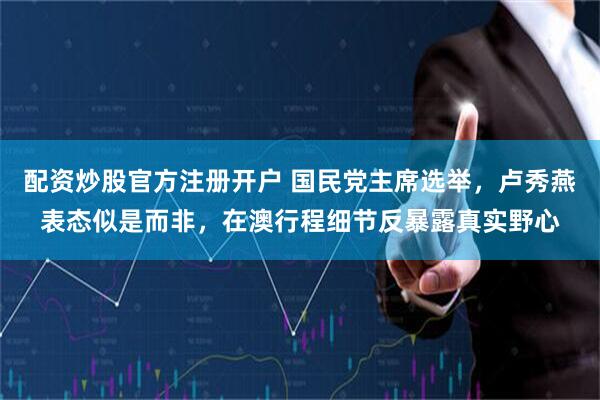 配资炒股官方注册开户 国民党主席选举，卢秀燕表态似是而非，在澳行程细节反暴露真实野心