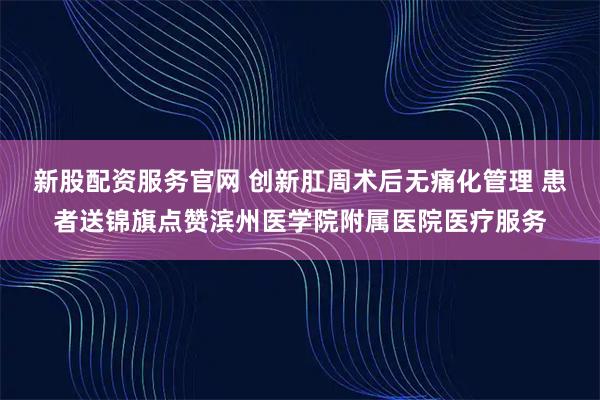新股配资服务官网 创新肛周术后无痛化管理 患者送锦旗点赞滨州医学院附属医院医疗服务