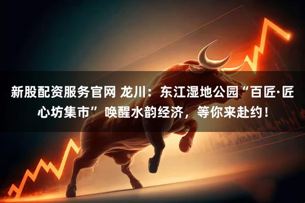 新股配资服务官网 龙川：东江湿地公园“百匠·匠心坊集市” 唤醒水韵经济，等你来赴约！