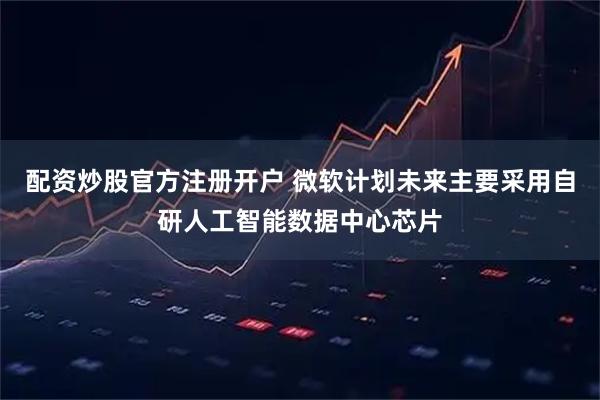 配资炒股官方注册开户 微软计划未来主要采用自研人工智能数据中心芯片