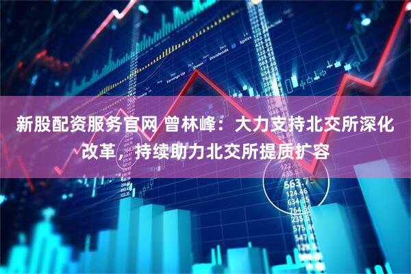 新股配资服务官网 曾林峰：大力支持北交所深化改革，持续助力北交所提质扩容