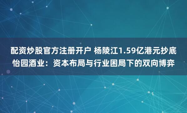 配资炒股官方注册开户 杨陵江1.59亿港元抄底怡园酒业：资本布局与行业困局下的双向博弈