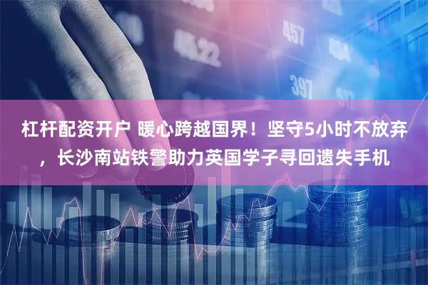 杠杆配资开户 暖心跨越国界！坚守5小时不放弃，长沙南站铁警助力英国学子寻回遗失手机