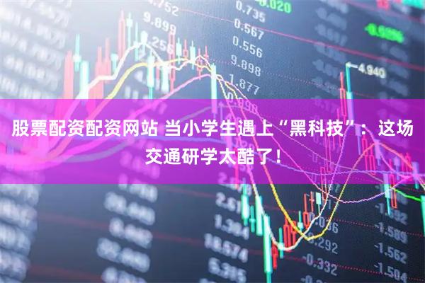 股票配资配资网站 当小学生遇上“黑科技”：这场交通研学太酷了！