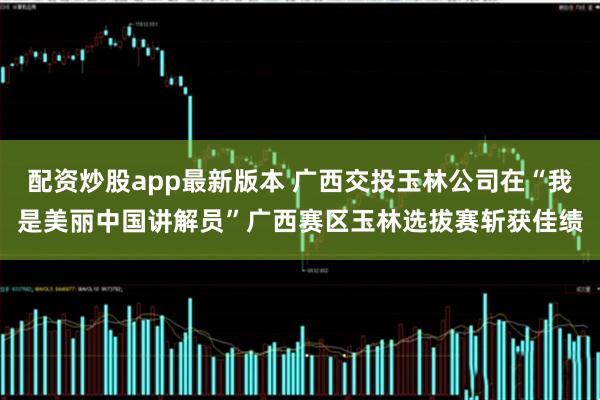 配资炒股app最新版本 广西交投玉林公司在“我是美丽中国讲解员”广西赛区玉林选拔赛斩获佳绩