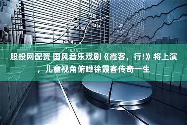 股投网配资 国风音乐戏剧《霞客，行!》将上演，儿童视角俯瞰徐霞客传奇一生
