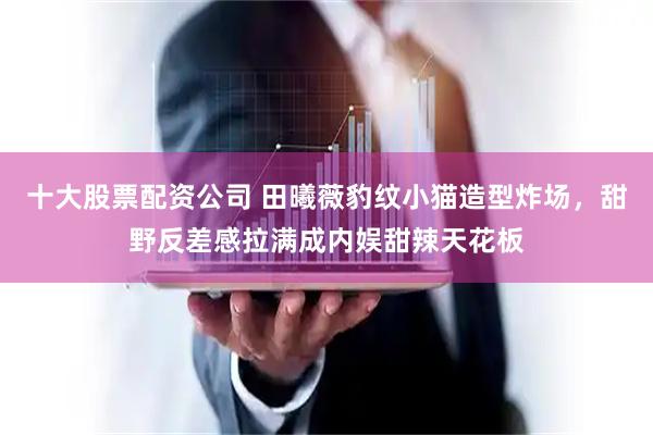 十大股票配资公司 田曦薇豹纹小猫造型炸场，甜野反差感拉满成内娱甜辣天花板
