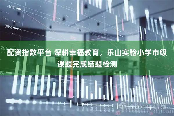 配资指数平台 深耕幸福教育，乐山实验小学市级课题完成结题检测