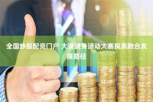 全国炒股配资门户 大漠健身运动大赛探索融合发展路径