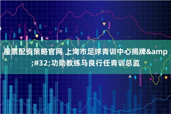 股票配资策略官网 上海市足球青训中心揭牌 功勋教练马良行任青训总监