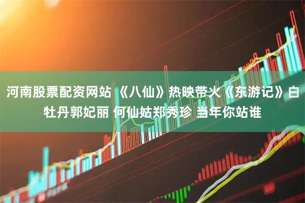 河南股票配资网站 《八仙》热映带火《东游记》白牡丹郭妃丽 何仙姑郑秀珍 当年你站谁