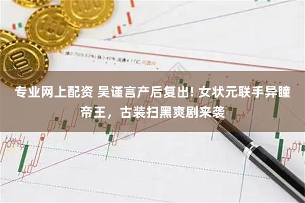 专业网上配资 吴谨言产后复出! 女状元联手异瞳帝王，古装扫黑爽剧来袭