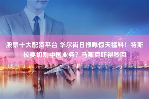 股票十大配资平台 华尔街日报曝惊天猛料！特斯拉要切割中国业务？马斯克吓得秒回